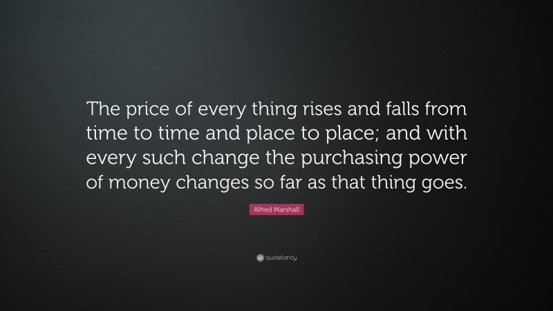 Alfred Marshall Quote: “The price of every thing rises and falls from time to time and place to place; and with every such change the purchasing power of money changes so far as that thing goes.”