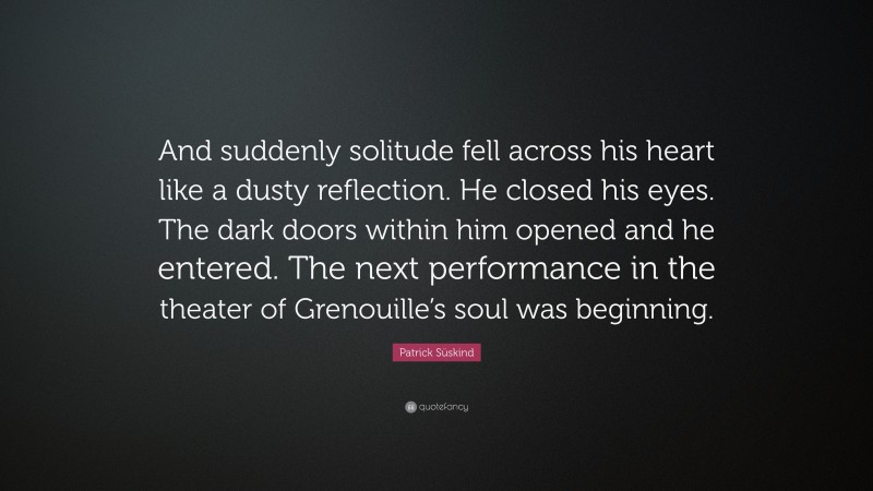 Patrick Süskind Quote: “And suddenly solitude fell across his heart like a dusty reflection. He closed his eyes. The dark doors within him opened and he entered. The next performance in the theater of Grenouille’s soul was beginning.”