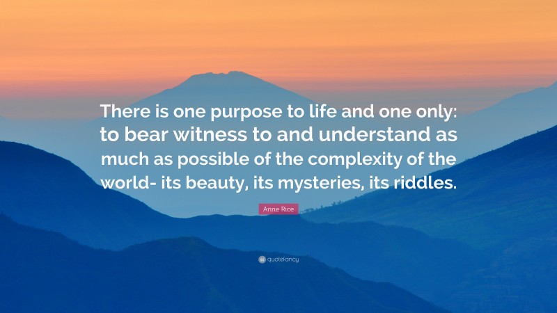 Anne Rice Quote: “There is one purpose to life and one only: to bear witness to and understand as much as possible of the complexity of the world- its beauty, its mysteries, its riddles.”