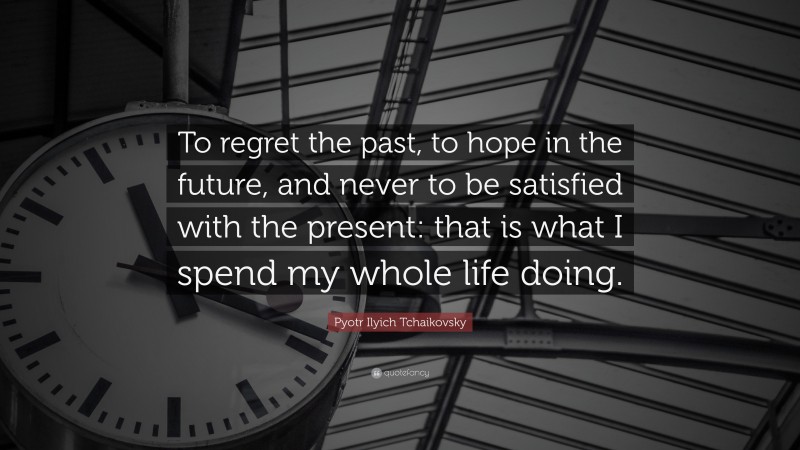 Pyotr Ilyich Tchaikovsky Quote: “To regret the past, to hope in the future, and never to be satisfied with the present: that is what I spend my whole life doing.”