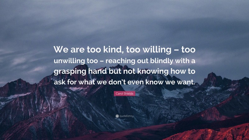 Carol Shields Quote: “We are too kind, too willing – too unwilling too – reaching out blindly with a grasping hand but not knowing how to ask for what we don’t even know we want.”
