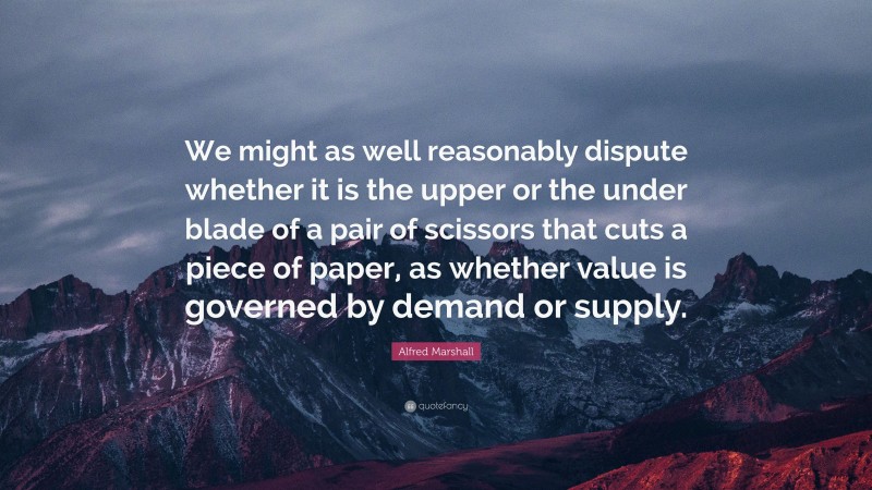Alfred Marshall Quote: “We might as well reasonably dispute whether it is the upper or the under blade of a pair of scissors that cuts a piece of paper, as whether value is governed by demand or supply.”