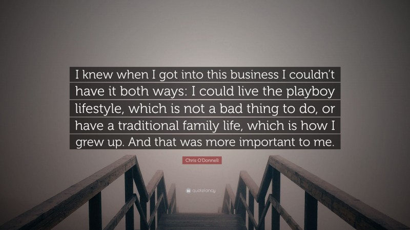 Chris O'Donnell Quote: “I knew when I got into this business I couldn’t have it both ways: I could live the playboy lifestyle, which is not a bad thing to do, or have a traditional family life, which is how I grew up. And that was more important to me.”