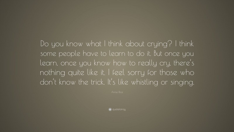 Anne Rice Quote: “Do you know what I think about crying? I think some people have to learn to do it. But once you learn, once you know how to really cry, there’s nothing quite like it. I feel sorry for those who don’t know the trick. It’s like whistling or singing.”