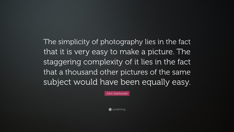 John Szarkowski Quote: “The simplicity of photography lies in the fact that it is very easy to make a picture. The staggering complexity of it lies in the fact that a thousand other pictures of the same subject would have been equally easy.”