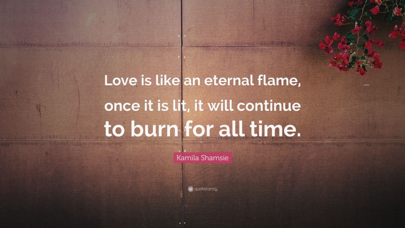 Kamila Shamsie Quote: “Love is like an eternal flame, once it is lit, it will continue to burn for all time.”
