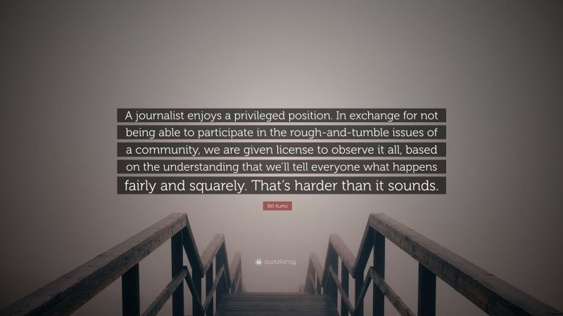 Bill Kurtis Quote: “A journalist enjoys a privileged position. In exchange for not being able to participate in the rough-and-tumble issues of a community, we are given license to observe it all, based on the understanding that we’ll tell everyone what happens fairly and squarely. That’s harder than it sounds.”
