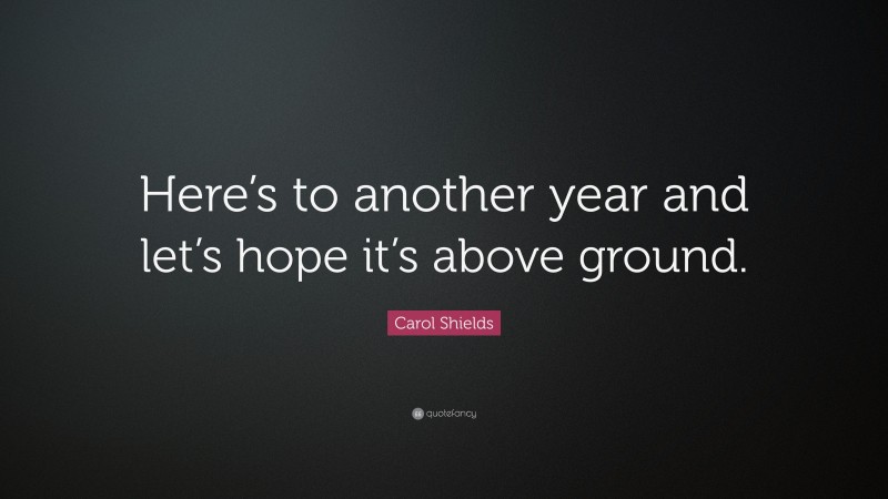 Carol Shields Quote: “Here’s to another year and let’s hope it’s above ground.”