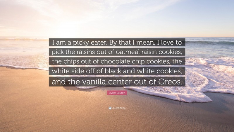 Dylan Lauren Quote: “I am a picky eater. By that I mean, I love to pick the raisins out of oatmeal raisin cookies, the chips out of chocolate chip cookies, the white side off of black and white cookies, and the vanilla center out of Oreos.”