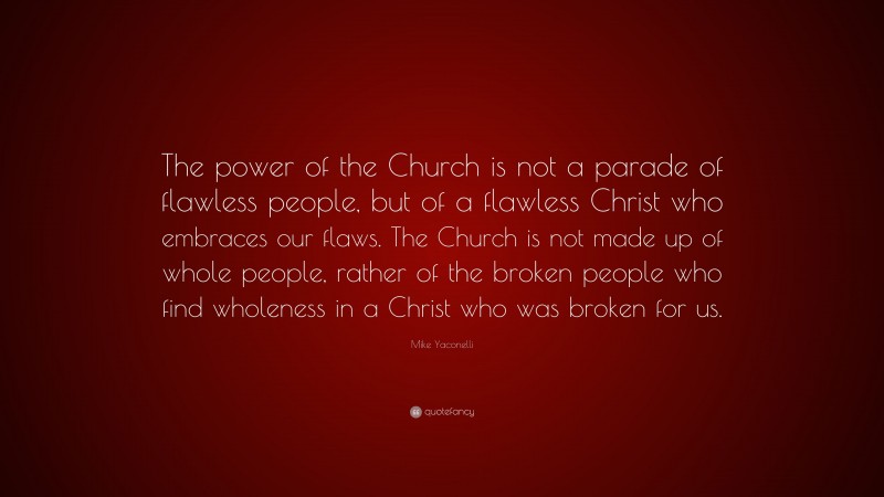 Mike Yaconelli Quote: “The power of the Church is not a parade of flawless people, but of a flawless Christ who embraces our flaws. The Church is not made up of whole people, rather of the broken people who find wholeness in a Christ who was broken for us.”