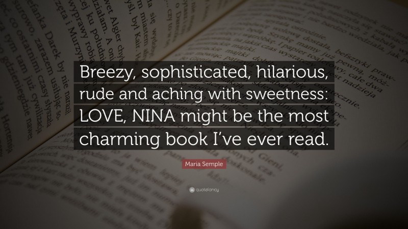 Maria Semple Quote: “Breezy, sophisticated, hilarious, rude and aching with sweetness: LOVE, NINA might be the most charming book I’ve ever read.”