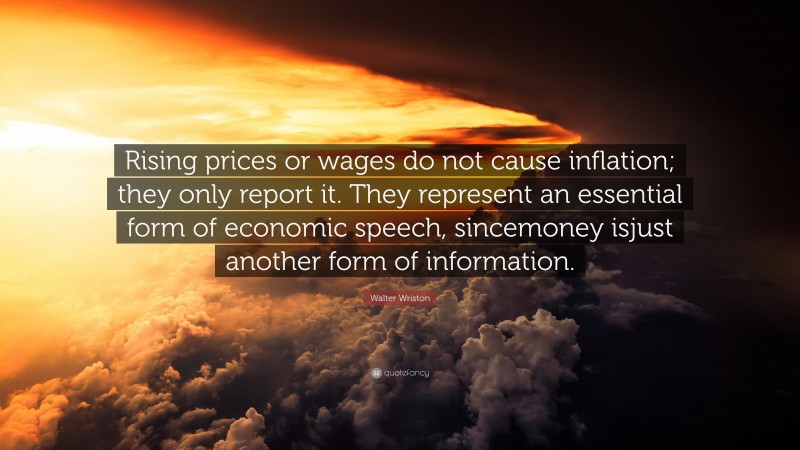 Walter Wriston Quote: “Rising prices or wages do not cause inflation; they only report it. They represent an essential form of economic speech, sincemoney isjust another form of information.”