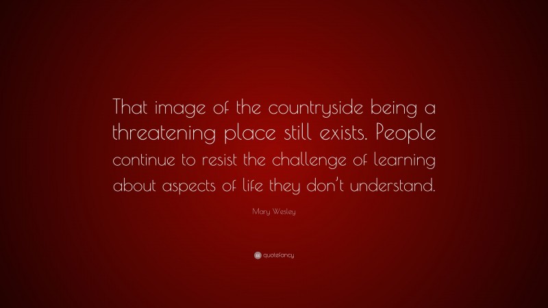 Mary Wesley Quote: “That image of the countryside being a threatening place still exists. People continue to resist the challenge of learning about aspects of life they don’t understand.”