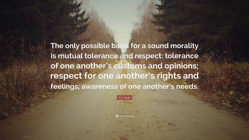 A.J. Ayer Quote: “The only possible basis for a sound morality is mutual tolerance and respect: tolerance of one another’s customs and opinions; respect for one another’s rights and feelings; awareness of one another’s needs.”