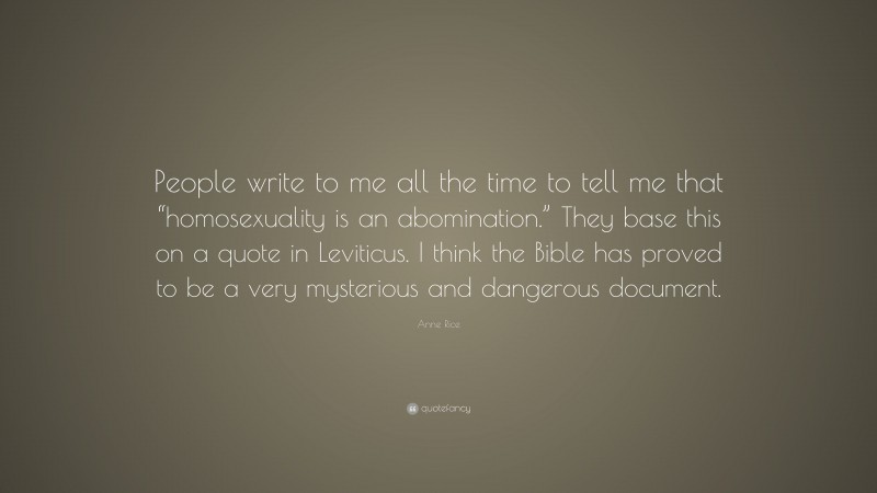 Anne Rice Quote: “People write to me all the time to tell me that “homosexuality is an abomination.” They base this on a quote in Leviticus. I think the Bible has proved to be a very mysterious and dangerous document.”