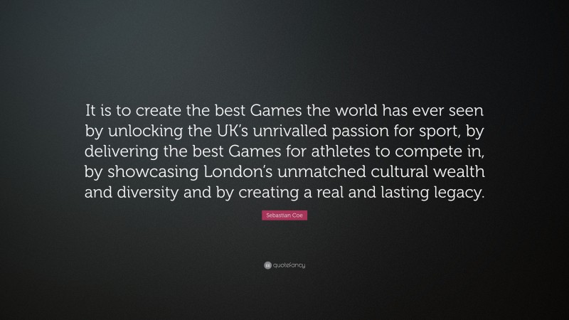 Sebastian Coe Quote: “It is to create the best Games the world has ever seen by unlocking the UK’s unrivalled passion for sport, by delivering the best Games for athletes to compete in, by showcasing London’s unmatched cultural wealth and diversity and by creating a real and lasting legacy.”