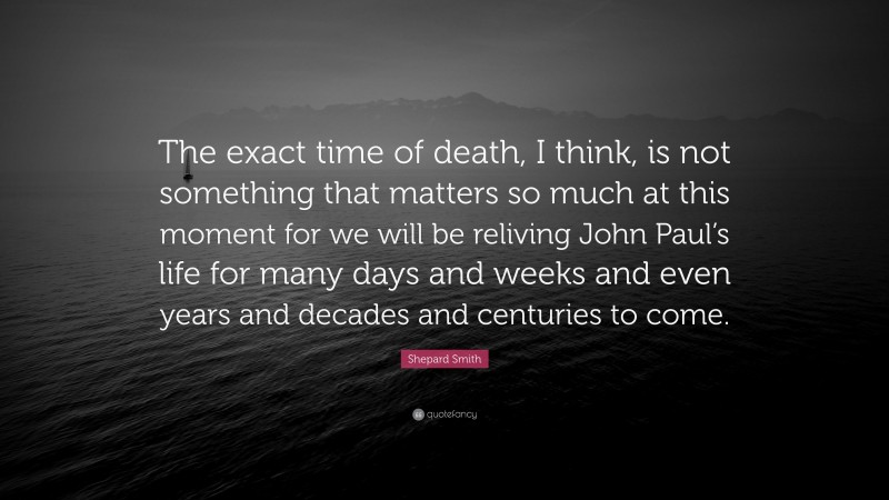 Shepard Smith Quote: “The exact time of death, I think, is not something that matters so much at this moment for we will be reliving John Paul’s life for many days and weeks and even years and decades and centuries to come.”