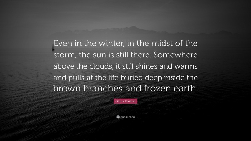 Gloria Gaither Quote: “Even in the winter, in the midst of the storm, the sun is still there. Somewhere above the clouds, it still shines and warms and pulls at the life buried deep inside the brown branches and frozen earth.”