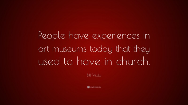 Bill Viola Quote: “People have experiences in art museums today that they used to have in church.”