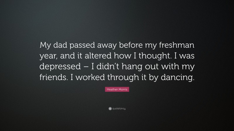 Heather Morris Quote: “My dad passed away before my freshman year, and it altered how I thought. I was depressed – I didn’t hang out with my friends. I worked through it by dancing.”
