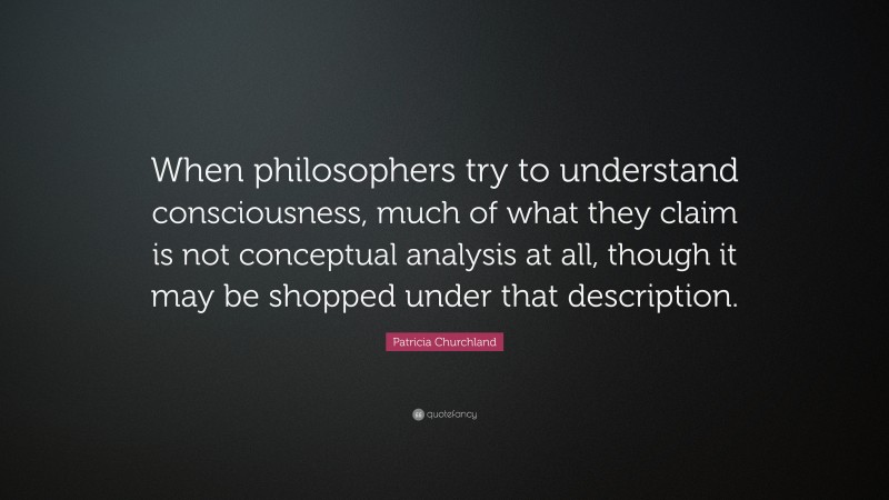 Patricia Churchland Quote: “When philosophers try to understand consciousness, much of what they claim is not conceptual analysis at all, though it may be shopped under that description.”