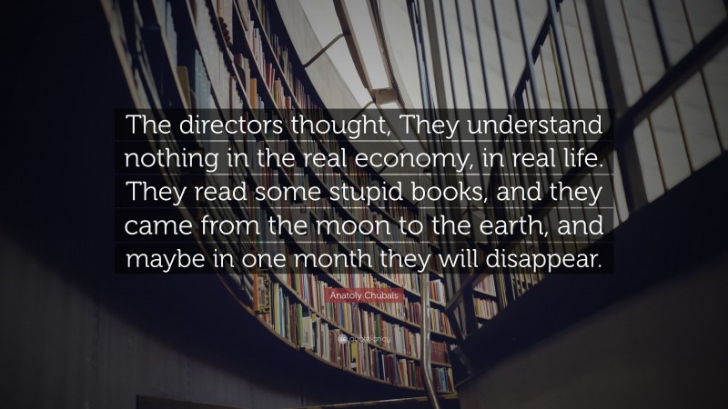 Anatoly Chubais Quote: “The directors thought, They understand nothing in the real economy, in real life. They read some stupid books, and they came from the moon to the earth, and maybe in one month they will disappear.”