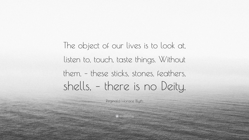 Reginald Horace Blyth Quote: “The object of our lives is to look at, listen to, touch, taste things. Without them, – these sticks, stones, feathers, shells, – there is no Deity.”