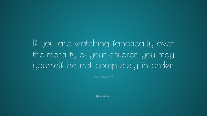 Janusz Korczak Quote: “If you are watching fanatically over the morality of your children you may yourself be not completely in order.”