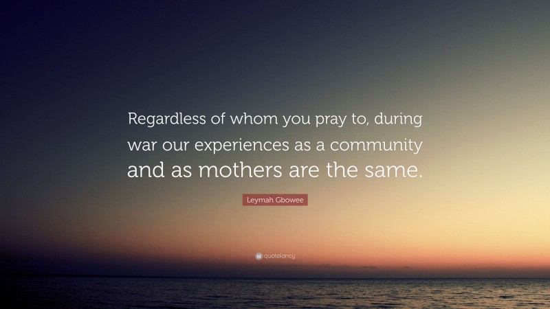 Leymah Gbowee Quote: “Regardless of whom you pray to, during war our experiences as a community and as mothers are the same.”