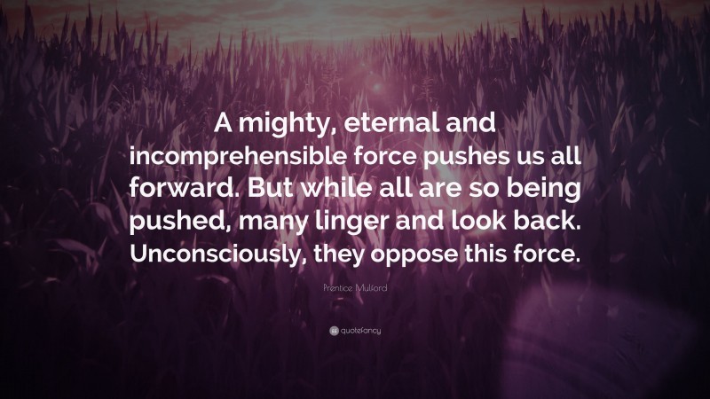 Prentice Mulford Quote: “A mighty, eternal and incomprehensible force pushes us all forward. But while all are so being pushed, many linger and look back. Unconsciously, they oppose this force.”