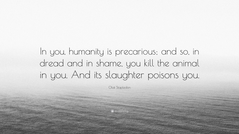 Olaf Stapledon Quote: “In you, humanity is precarious; and so, in dread and in shame, you kill the animal in you. And its slaughter poisons you.”