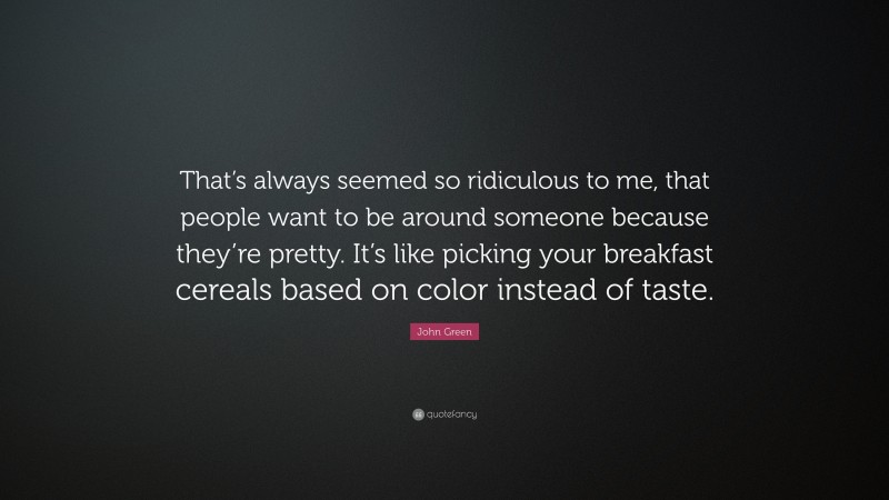 John Green Quote: “That’s always seemed so ridiculous to me, that people want to be around someone because they’re pretty. It’s like picking your breakfast cereals based on color instead of taste.”