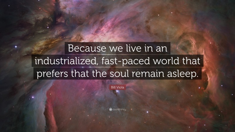 Bill Viola Quote: “Because we live in an industrialized, fast-paced world that prefers that the soul remain asleep.”
