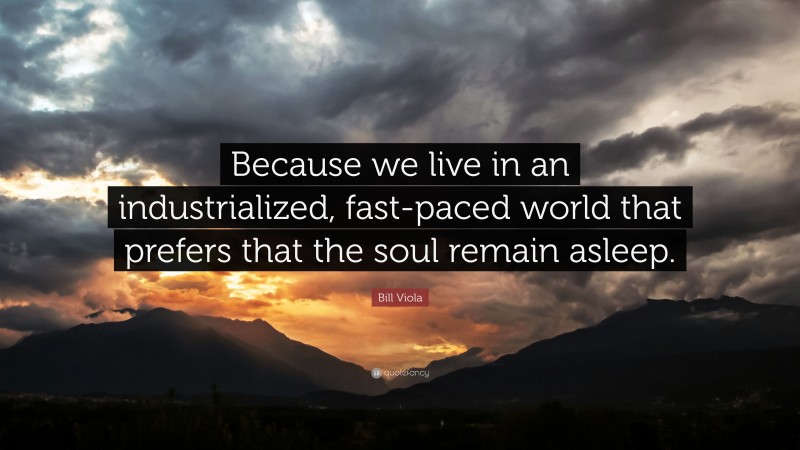 Bill Viola Quote: “Because we live in an industrialized, fast-paced world that prefers that the soul remain asleep.”