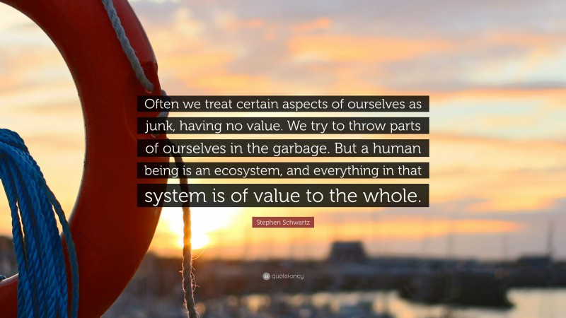 Stephen Schwartz Quote: “Often we treat certain aspects of ourselves as junk, having no value. We try to throw parts of ourselves in the garbage. But a human being is an ecosystem, and everything in that system is of value to the whole.”