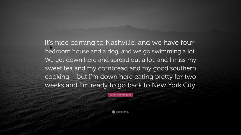 Justin Townes Earle Quote: “It’s nice coming to Nashville, and we have four-bedroom house and a dog, and we go swimming a lot. We get down here and spread out a lot, and I miss my sweet tea and my cornbread and my good southern cooking – but I’m down here eating pretty for two weeks and I’m ready to go back to New York City.”