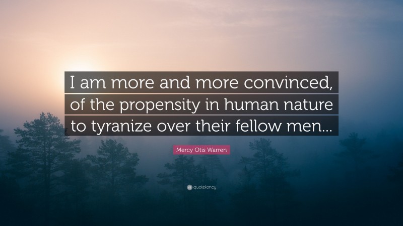 Mercy Otis Warren Quote: “I am more and more convinced, of the propensity in human nature to tyranize over their fellow men...”