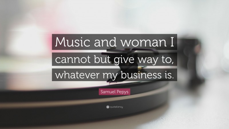 Samuel Pepys Quote: “Music and woman I cannot but give way to, whatever my business is.”