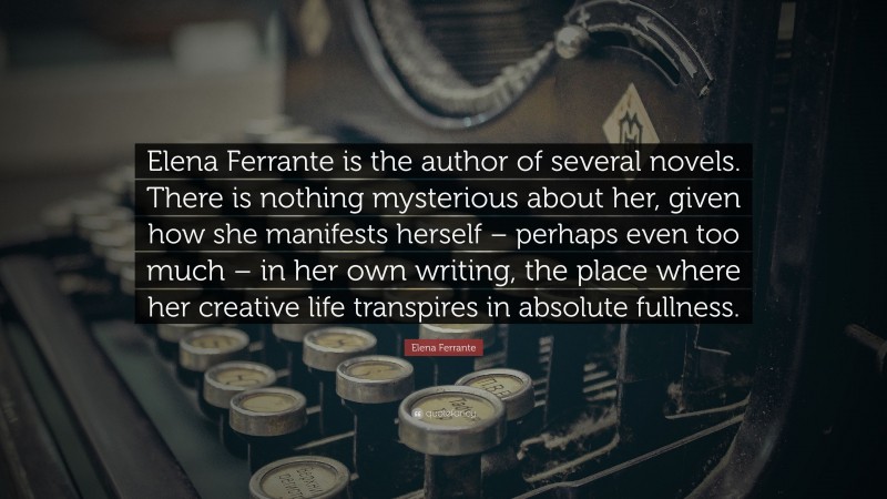 Elena Ferrante Quote: “Elena Ferrante is the author of several novels. There is nothing mysterious about her, given how she manifests herself – perhaps even too much – in her own writing, the place where her creative life transpires in absolute fullness.”