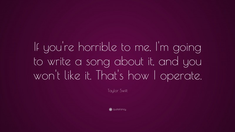 Taylor Swift Quote: “If you're horrible to me, I'm going to write a song about it, and you won't like it.  That's how I operate.”