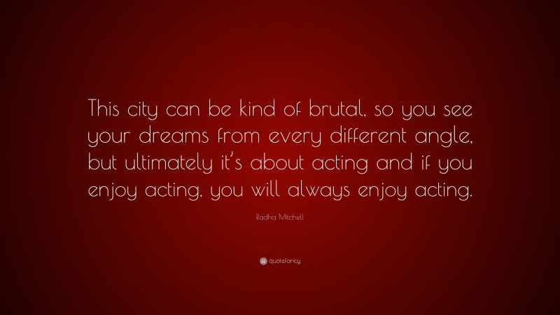 Radha Mitchell Quote: “This city can be kind of brutal, so you see your dreams from every different angle, but ultimately it’s about acting and if you enjoy acting, you will always enjoy acting.”