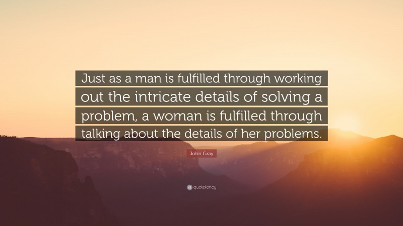 John Gray Quote: “Just as a man is fulfilled through working out the intricate details of solving a problem, a woman is fulfilled through talking about the details of her problems.”