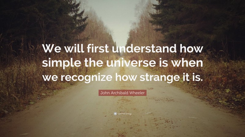 John Archibald Wheeler Quote: “We will first understand how simple the universe is when we recognize how strange it is.”