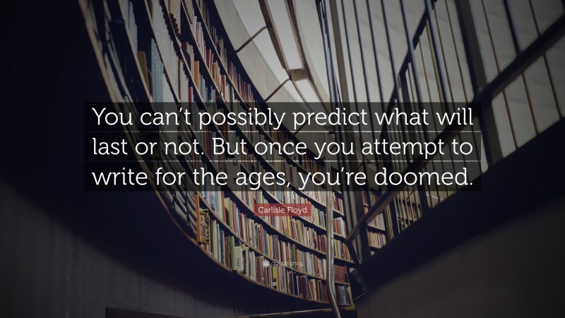 Carlisle Floyd Quote: “You can’t possibly predict what will last or not. But once you attempt to write for the ages, you’re doomed.”