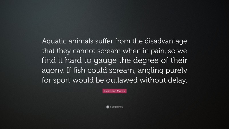 Desmond Morris Quote: “Aquatic animals suffer from the disadvantage that they cannot scream when in pain, so we find it hard to gauge the degree of their agony. If fish could scream, angling purely for sport would be outlawed without delay.”