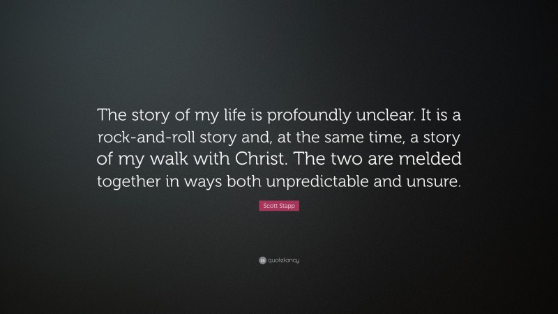 Scott Stapp Quote: “The story of my life is profoundly unclear. It is a rock-and-roll story and, at the same time, a story of my walk with Christ. The two are melded together in ways both unpredictable and unsure.”