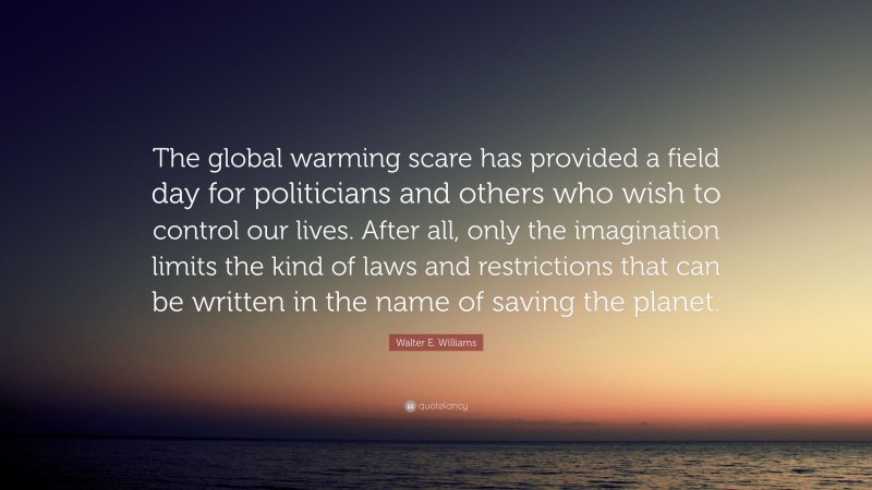 Walter E. Williams Quote: “The global warming scare has provided a field day for politicians and others who wish to control our lives. After all, only the imagination limits the kind of laws and restrictions that can be written in the name of saving the planet.”