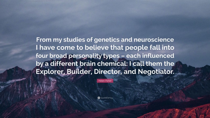 Helen Fisher Quote: “From my studies of genetics and neuroscience I have come to believe that people fall into four broad personality types – each influenced by a different brain chemical: I call them the Explorer, Builder, Director, and Negotiator.”