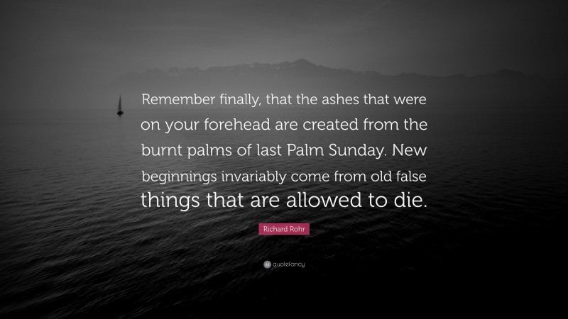 Richard Rohr Quote: “Remember finally, that the ashes that were on your forehead are created from the burnt palms of last Palm Sunday. New beginnings invariably come from old false things that are allowed to die.”