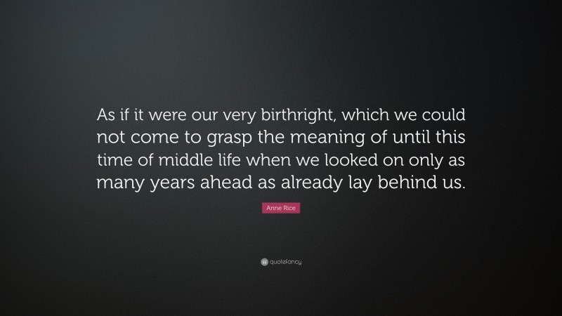 Anne Rice Quote: “As if it were our very birthright, which we could not come to grasp the meaning of until this time of middle life when we looked on only as many years ahead as already lay behind us.”